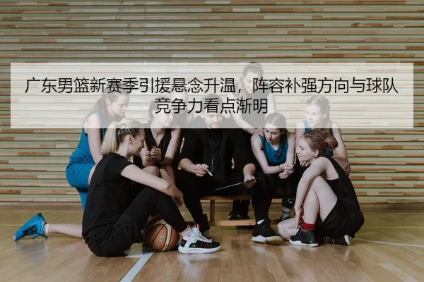 广东男篮新赛季引援悬念升温，阵容补强方向与球队竞争力看点渐明
